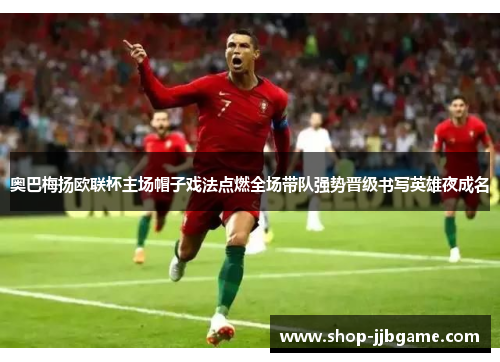 奥巴梅扬欧联杯主场帽子戏法点燃全场带队强势晋级书写英雄夜成名