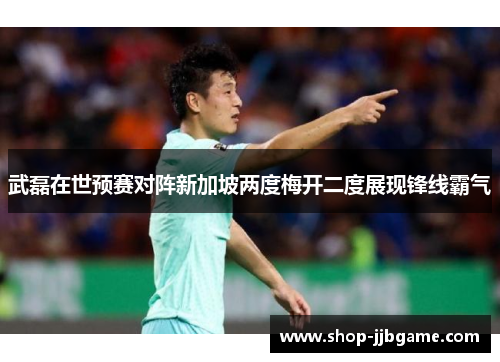 武磊在世预赛对阵新加坡两度梅开二度展现锋线霸气