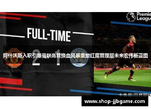 阿什沃斯入职引爆曼联高管换血风暴重塑红魔管理层未来宏伟新蓝图
