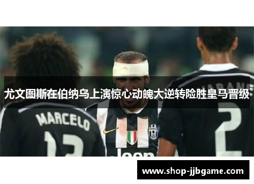 尤文图斯在伯纳乌上演惊心动魄大逆转险胜皇马晋级